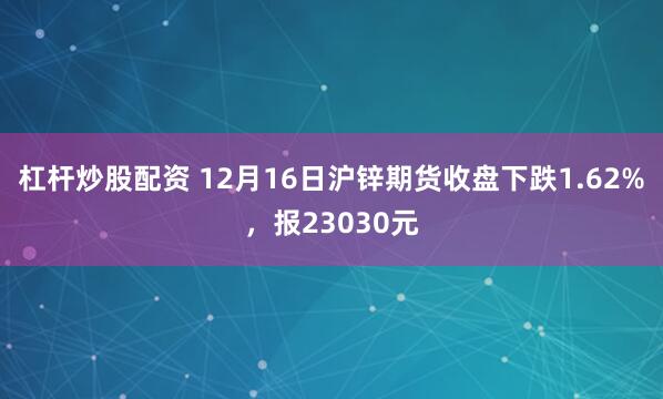 杠杆炒股配资 12月16日沪锌期货收盘下跌1.62%，报23030元