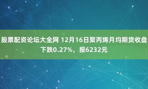股票配资论坛大全网 12月16日聚丙烯月均期货收盘下跌0.27%，报6232元