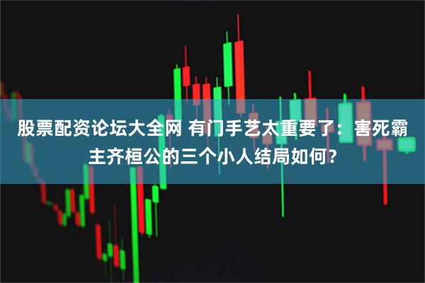 股票配资论坛大全网 有门手艺太重要了：害死霸主齐桓公的三个小人结局如何？