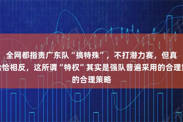 全网都指责广东队“搞特殊”，不打潜力赛，但真相恰恰相反，这所谓“特权”其实是强队普遍采用的合理策略