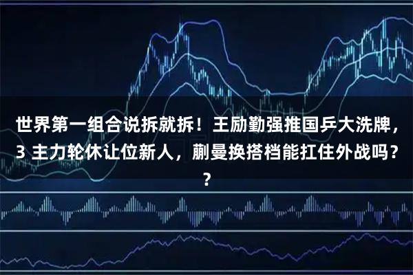 世界第一组合说拆就拆！王励勤强推国乒大洗牌，3 主力轮休让位新人，蒯曼换搭档能扛住外战吗？