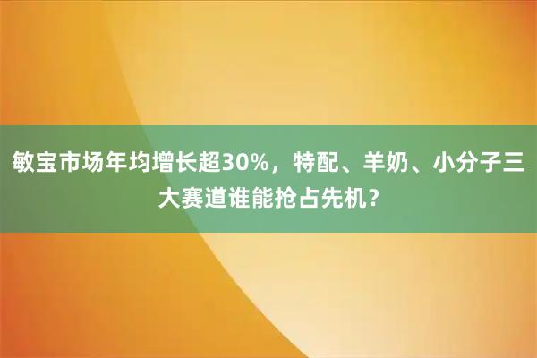 敏宝市场年均增长超30%，特配、羊奶、小分子三大赛道谁能抢占先机？