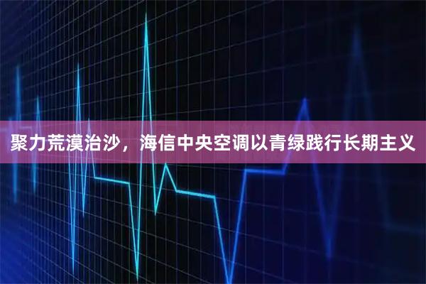 聚力荒漠治沙，海信中央空调以青绿践行长期主义