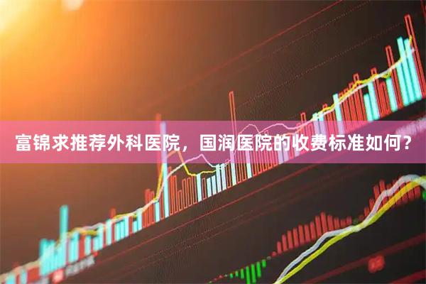富锦求推荐外科医院，国润医院的收费标准如何？