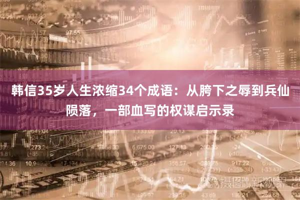 韩信35岁人生浓缩34个成语：从胯下之辱到兵仙陨落，一部血写的权谋启示录