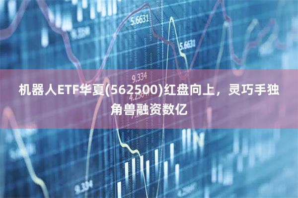 机器人ETF华夏(562500)红盘向上，灵巧手独角兽融资数亿
