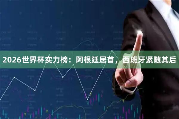 2026世界杯实力榜：阿根廷居首，西班牙紧随其后