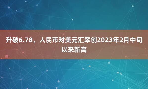 升破6.78，人民币对美元汇率创2023年2月中旬以来新高