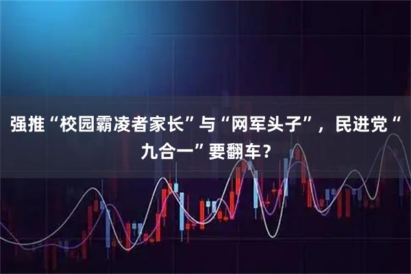 强推“校园霸凌者家长”与“网军头子”，民进党“九合一”要翻车？