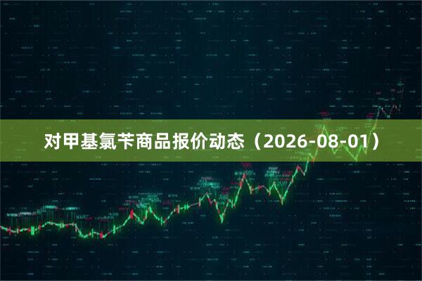 对甲基氯苄商品报价动态（2026-08-01）